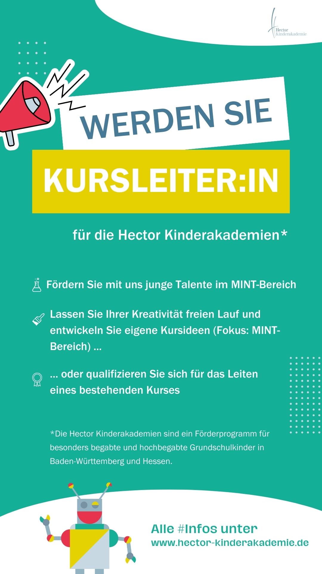 KURSLEITER:IN für die Hector Kinderakademien* gesucht!   Fördern Sie mit uns junge Talente im MINT-Bereich. Lassen Sie Ihrer Kreativität freien Lauf und entwickeln Sie eigene Kursideen (Fokus: MINTBereich) oder qualifizieren Sie sich für das Leiten eines bestehenden Kurses.  *Die Hector Kinderakademien sind ein Förderprogramm für besonders begabte und hochbegabte Grundschulkinder in Baden-Württemberg und Hessen.